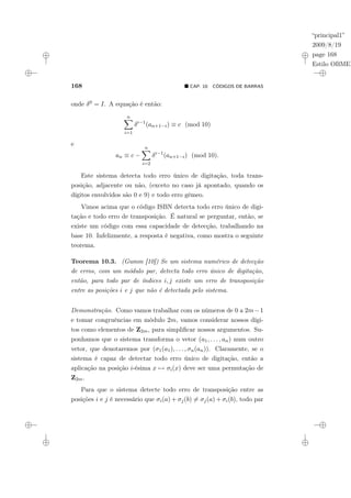 “principal1”
2009/8/19
page 168
Estilo OBMEP
168 ¥ CAP. 10: CÓDIGOS DE BARRAS
onde δ0 = I. A equação é então:
n
X
i=1
δi−1
(an+1−i) ≡ c (mod 10)
e
an ≡ c −
n
X
i=2
δi−1
(an+1−i) (mod 10).
Este sistema detecta todo erro único de digitação, toda trans-
posição, adjacente ou não, (exceto no caso já apontado, quando os
dígitos envolvidos são 0 e 9) e todo erro gêmeo.
Vimos acima que o código ISBN detecta todo erro único de digi-
tação e todo erro de transposição. É natural se perguntar, então, se
existe um código com essa capacidade de detecção, trabalhando na
base 10. Infelizmente, a resposta é negativa, como mostra o seguinte
teorema.
Teorema 10.3. (Gumm [10]) Se um sistema numérico de detecção
de erros, com um módulo par, detecta todo erro único de digitação,
então, para todo par de índices i, j existe um erro de transposição
entre as posições i e j que não é detectada pelo sistema.
Demonstração. Como vamos trabalhar com os números de 0 a 2m−1
e tomar congruências em módulo 2m, vamos considerar nossos dígi-
tos como elementos de Z2m, para simplificar nossos argumentos. Su-
ponhamos que o sistema transforma o vetor (a1, . . . , an) num outro
vetor, que denotaremos por (σ1(a1), . . . , σn(an)). Claramente, se o
sistema é capaz de detectar todo erro único de digitação, então a
aplicação na posição i-ésima x 7→ σi(x) deve ser uma permutação de
Z2m.
Para que o sistema detecte todo erro de transposição entre as
posições i e j é necessário que σi(a) + σj(b) 6= σj(a) + σi(b), todo par
 