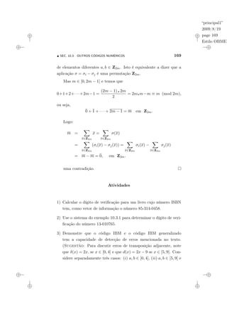 “principal1”
2009/8/19
page 169
Estilo OBMEP
N SEC. 10.3: OUTROS CÓDIGOS NUMÉRICOS 169
de elementos diferentes a, b ∈ Z2m. Isto é equivalente a dizer que a
aplicação σ = σi − σj é uma permutação Z2m.
Mas m ∈ [0, 2m − 1] e temos que
0+1+2+· · ·+2m−1 =
(2m − 1) ¦ 2m
2
= 2m¦m−m ≡ m (mod 2m),
ou seja,
0 + 1 + · · · + 2m − 1 = m em Z2m.
Logo:
m =
X
x∈Z2m
x =
X
x∈Z2m
σ(x)
=
X
x∈Z2m
(σi(x) − σj(x)) =
X
x∈Z2m
σi(x) −
X
x∈Z2m
σj(x)
= m − m = 0, em Z2m.
uma contradição.
Atividades
1) Calcular o dígito de verificação para um livro cujo número ISBN
tem, como vetor de informação o número 85-314-0458.
2) Use o sistema do exemplo 10.3.1 para determinar o dígito de veri-
ficação do número 13-010765.
3) Demonstre que o código IBM e o código IBM generalizado
tem a capacidade de detecção de erros mencionada no texto.
(Sugestão: Para discutir erros de transposição adjacente, note
que δ(x) = 2x, se x ∈ [0, 4] e que d(x) = 2x − 9 se x ∈ [5, 9]. Con-
sidere separadamente três casos: (i) a, b ∈ [0, 4], (ii) a, b ∈ [5, 9] e
 