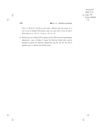 “principal1”
2009/8/19
page 170
Estilo OBMEP
170 ¥ CAP. 10: CÓDIGOS DE BARRAS
(iii) a ∈ [0, 4], b ∈ [5, 9] ou vice-versa. Mostre que nos casos (i) e
(ii) o erro é sempre detectado e que, no caso (iii) o erro só não é
detectado se a = 0 e b = 9 ou a = 9 e b = 0.
4) Mostre que no código UPC podem ocorrer 90 erros de transposição
adjacente e que o código é capaz de detectar todos eles, exceto
quando os pares de números adjacentes são 05, 16, 27, 38, 49 ou
aqueles que se obtém invertindo estes.
 