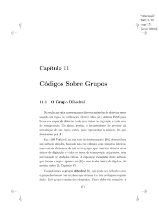 “principal1”
2009/8/19
page 171
Estilo OBMEP
Capítulo 11
Códigos Sobre Grupos
11.1 O Grupo Dihedral
Na seção anterior apresentamos diversos métodos de detectar erros
usando um dígito de verificação. Dentre estes, só o sistema ISBN para
livros era capaz de detectar todo erro único de digitação e todo erro
de transposição. Ele tinha, porém, o inconveniente de precisar da
introdução de um dígito extra, para representar o número 10, que
denotamos por X.
Em 1969 Verhoeff, na sua tese de doutoramento [16], desenvolveu
um método simples, baseado não em cálculos com números inteiros,
mas com os elementos de um certo grupo, que também detecta erros
únicos de digitação e todos os erros de transposção adjacentes, sem
necessidade de símbolos extras. A exposição elementar deste método
que damos a seguir aparece em [6] e num texto básico de álgebra, do
mesmo autor [5, Capítulo V].
Consideremos o grupo dihedral D5, que pode ser definido como
o grupo das isometrias do plano que deixam fixo um pentágono regular
dado. Este grupo contém dez elementos. Cinco deles são rotações: a
171
 