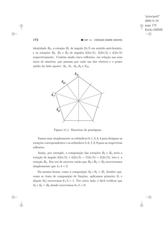 “principal1”
2009/8/19
page 172
Estilo OBMEP
172 ¥ CAP. 11: CÓDIGOS SOBRE GRUPOS
identidade R0, a rotação R1 de ângulo 2π/5 em sentido anti-horário,
e as rotações R2, R3 e R4 de ângulos 2(2π/5), 3(2π/5) e 4(2π/5)
respectivamente. Contém ainda cinco reflexões, em relação aos seus
eixos de simetria, que passam por cada um dos vértices e o ponto
médio do lado oposto: S6, S7, S8, S9 e S10.
Figura 11.1: Simetrias do pentágono
Vamos usar simplesmente os subíndices 0, 1, 2, 3, 4 para designar as
rotações correspondentes e os subíndices 5, 6, 7, 8, 9 para as respectivas
reflexões.
Assim, por exemplo, a composição das rotações R3 e R4 seria a
rotação de ângulo 3(2π/5) + 4(2π/5) = 7(2π/5) = 2(2π/5); isto é, a
rotação R2. Em vez de escrever então que R3 ◦R4 = R2 escreveremos
simplesmente que 3 ¦ 4 = 2.
Da mesma forma, como a composição S6 ◦ S5 = R1 (lembre que,
como se trata de composição de funções, aplicamos primeiro S1 e
depois S2) escrevemos 6 ¦ 5 = 1. Por outro lado, é fácil verificar que
S5 ◦ S6 = R0 donde escrevemos 6 ¦ 5 = 0.
 