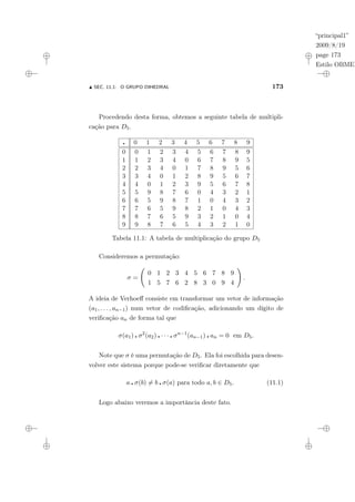 “principal1”
2009/8/19
page 173
Estilo OBMEP
N SEC. 11.1: O GRUPO DIHEDRAL 173
Procedendo desta forma, obtemos a seguinte tabela de multipli-
cação para D5.
¦ 0 1 2 3 4 5 6 7 8 9
0 0 1 2 3 4 5 6 7 8 9
1 1 2 3 4 0 6 7 8 9 5
2 2 3 4 0 1 7 8 9 5 6
3 3 4 0 1 2 8 9 5 6 7
4 4 0 1 2 3 9 5 6 7 8
5 5 9 8 7 6 0 4 3 2 1
6 6 5 9 8 7 1 0 4 3 2
7 7 6 5 9 8 2 1 0 4 3
8 8 7 6 5 9 3 2 1 0 4
9 9 8 7 6 5 4 3 2 1 0
Tabela 11.1: A tabela de multiplicação do grupo D5
Consideremos a permutação:
σ =
Ã
0 1 2 3 4 5 6 7 8 9
1 5 7 6 2 8 3 0 9 4
!
.
A ideia de Verhoeff consiste em transformar um vetor de informação
(a1, . . . , an−1) num vetor de codificação, adicionando um dígito de
verificação an de forma tal que
σ(a1) ¦ σ2
(a2) ¦ · · · ¦ σn−1
(an−1) ¦ an = 0 em D5.
Note que σ é uma permutação de D5. Ela foi escolhida para desen-
volver este sistema porque pode-se verificar diretamente que
a ¦ σ(b) 6= b ¦ σ(a) para todo a, b ∈ D5. (11.1)
Logo abaixo veremos a importância deste fato.
 