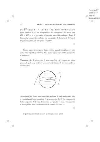 “principal1”
2009/8/19
page 12
Estilo OBMEP
12 ¥ CAP. 1: A SUPERFÍCIE ESFÉRICA E SEUS ELEMENTOS
reta
←
→
FT tal que T − F − R e FR = FT. Então 4OFR ∼
= 4OFT
(pelo critério LAL de congruência de triângulos) de modo que
OR = OT = r e, portanto, R está na superfície esférica. Logo E
intersecta a superfície esférica em um ponto R distinto de T. Isso é
impossível, pois E é um plano tangente.
Vamos agora investigar a figura obtida quando um plano secante
corta uma superfície esférica. Se o plano passa pelo centro a resposta
é imediata.
Teorema 1.2. A intersecção de uma superfície esférica com um plano
passando pelo seu centro é uma circunferência de mesmo centro e
mesmo raio.
E
S
O
r
Demonstração. Dada uma superfície esférica S com centro O e raio
r e um plano E que passa por O, a intersecção E ∩ S é o conjunto de
todos os pontos de E cuja distância a O é igual a r. Essa é exatamente
a definição de uma circunferência de centro O e raio r.
O próximo resultado nos dá a situação mais geral.
 