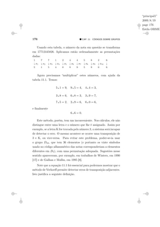 “principal1”
2009/8/19
page 176
Estilo OBMEP
176 ¥ CAP. 11: CÓDIGOS SOBRE GRUPOS
Usando esta tabela, o número da nota em questão se transforma
em 17712445826. Aplicamos então ordenadamente as permutações
dadas:
1 7 7 1 2 4 4 5 8 2 6
↓ σ1 ↓ σ2 ↓ σ3 ↓ σ4 ↓ σ5 ↓ σ6 ↓ σ7 ↓ σ8 ↓ σ9 ↓ σ10 ↓
5 1 5 4 8 8 9 5 9 0 6
Agora precisamos “multiplicar” estes números, com ajuda da
tabela 11.1. Temos:
5 ¦ 1 = 9, 9 ¦ 5 = 4, 4 ¦ 4 = 3,
3 ¦ 8 = 6, 6 ¦ 8 = 3, 3 ¦ 9 = 7,
7 ¦ 5 = 2, 2 ¦ 9 = 6, 6 ¦ 0 = 6,
e finalmente
6 ¦ 6 = 0.
Este método, porém, tem um inconveniente. Nos cálculos, ele não
distingue entre uma letra e o número que lhe é assignado. Assim por
exemplo, se a letra K for trocada pelo número 3, o sistema será incapaz
de detectar o erro. O mesmo acontece se ocorre uma transposição de
3 e K, ou vice-versa. Para evitar este problema, poder-se-ia usar
o grupo D18, que tem 36 elementos (e portanto os vinte símbolos
usado no código alfanumérico das notas corresponderiam a elementos
diferentes em D5), com uma permutação adequada. Sugestões nesse
sentido apareceram, por exemplo, em trabalhos de Winters, em 1990
[17] e de Gallian e Mullin, em 1995 [8].
Note que a equação 11.1 foi essencial para podermos mostrar que o
método de Verhoeff permite detectar erros de transposição adjacentes.
Isto justifica a seguinte definição.
 