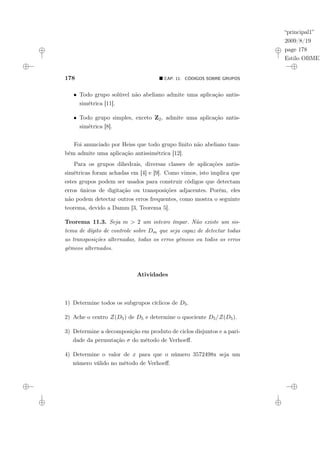 “principal1”
2009/8/19
page 178
Estilo OBMEP
178 ¥ CAP. 11: CÓDIGOS SOBRE GRUPOS
• Todo grupo solúvel não abeliano admite uma aplicação antis-
simétrica [11].
• Todo grupo simples, exceto Z2, admite uma aplicação antis-
simétrica [8].
Foi anunciado por Heiss que todo grupo finito não abeliano tam-
bém admite uma aplicação antissimétrica [12].
Para os grupos dihedrais, diversas classes de aplicações antis-
simétricas foram achadas em [4] e [9]. Como vimos, isto implica que
estes grupos podem ser usados para construir códigos que detectam
erros únicos de digitação ou transposições adjacentes. Porém, eles
não podem detectar outros erros frequentes, como mostra o seguinte
teorema, devido a Damm [3, Teorema 5].
Teorema 11.3. Seja m > 2 um inteiro ímpar. Não existe um sis-
tema de dígito de controle sobre Dm que seja capaz de detectar todas
as transposições alternadas, todas os erros gêmeos ou todos os erros
gêmeos alternados.
Atividades
1) Determine todos os subgrupos cíclicos de D5.
2) Ache o centro Z(D5) de D5 e determine o quociente D5/Z(D5).
3) Determine a decomposição em produto de ciclos disjuntos e a pari-
dade da permutação σ do método de Verhoeff.
4) Determine o valor de x para que o número 3572498x seja um
número válido no método de Verhoeff.
 