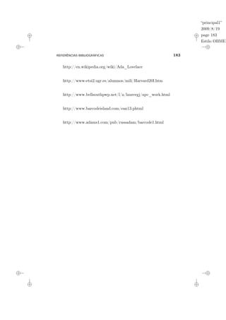 “principal1”
2009/8/19
page 183
Estilo OBMEP
REFERÊNCIAS BIBLIOGRÁFICAS 183
http://en.wikipedia.org/wiki/Ada_Lovelace
http://www-etsi2.ugr.es/alumnos/mili/Harvard20I.htm
http://www.bellsouthpwp.net/l/a/laurergj/upc_work.html
http://www.barcodeisland.com/ean13.phtml
http://www.adams1.com/pub/russadam/barcode1.html
 