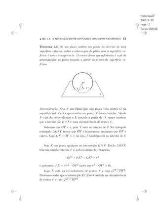 “principal1”
2009/8/19
page 13
Estilo OBMEP
N SEC. 1.1: A INTERSEÇÃO ENTRE UM PLANO E UMA SUPERFÍCIE ESFÉRICA 13
Teorema 1.3. Se um plano contém um ponto do interior de uma
superfície esférica, então a intersecção do plano com a superfície es-
férica é uma circunferência. O centro dessa circunferência é o pé da
perpendicular ao plano traçada a partir do centro da superfície es-
férica.
E
O O
F Y
S
X
Demonstração. Seja E um plano que não passa pelo centro O da
superfície esférica S e que contém um ponto Y do seu interior. Sendo
F o pé da perpendicular a E traçada a partir de O, vamos mostrar
que a intersecção E ∩ S é uma circunferência de centro F.
Sabemos que OY < r, pois Y está no interior de S. No triângulo
retângulo 4OFY temos que OY é hipotenusa, enquanto que OF é
cateto. Logo OF < OY < r, ou seja, F também está no interior de S.
Seja X um ponto qualquer na intersecção E ∩ S. Então 4OFX
tem um ângulo reto em F e, pelo teorema de Pitágoras,
OF2
+ FX2
= OX2
= r2
e, portanto, FX =
√
r2 − OF2 (note que r2 − OF2 > 0).
Logo X está na circunferência de centro F e raio
√
r2 − OF2.
Provamos assim que a intersecção E∩S está contida na circunferência
de centro F e raio
√
r2 − OF2.
 