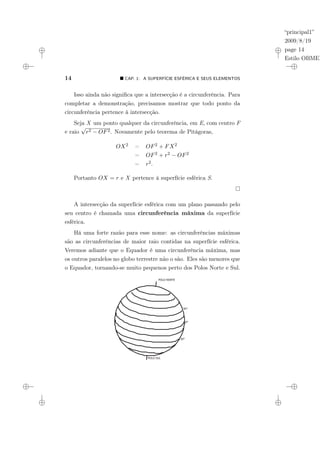 “principal1”
2009/8/19
page 14
Estilo OBMEP
14 ¥ CAP. 1: A SUPERFÍCIE ESFÉRICA E SEUS ELEMENTOS
Isso ainda não significa que a intersecção é a circunferência. Para
completar a demonstração, precisamos mostrar que todo ponto da
circunferência pertence à intersecção.
Seja X um ponto qualquer da circunferência, em E, com centro F
e raio
√
r2 − OF2. Novamente pelo teorema de Pitágoras,
OX2 = OF2 + FX2
= OF2 + r2 − OF2
= r2.
Portanto OX = r e X pertence à superfície esférica S.
A intersecção da superfície esférica com um plano passando pelo
seu centro é chamada uma circunferência máxima da superfície
esférica.
Há uma forte razão para esse nome: as circunferências máximas
são as circunferências de maior raio contidas na superfície esférica.
Veremos adiante que o Equador é uma circunferência máxima, mas
os outros paralelos no globo terrestre não o são. Eles são menores que
o Equador, tornando-se muito pequenos perto dos Polos Norte e Sul.
POLO NORTE
POLO SUL
30°
0°
30°
 