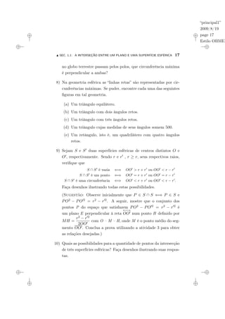 “principal1”
2009/8/19
page 17
Estilo OBMEP
N SEC. 1.1: A INTERSEÇÃO ENTRE UM PLANO E UMA SUPERFÍCIE ESFÉRICA 17
no globo terrestre passam pelos polos, que circunferência máxima
é perpendicular a ambas?
8) Na geometria esférica as “linhas retas” são representadas por cir-
cunferências máximas. Se puder, encontre cada uma das seguintes
figuras em tal geometria.
(a) Um triângulo equilátero.
(b) Um triângulo com dois ângulos retos.
(c) Um triângulo com três ângulos retos.
(d) Um triângulo cujas medidas de seus ângulos somem 500.
(e) Um retângulo, isto é, um quadrilátero com quatro ângulos
retos.
9) Sejam S e S0 duas superfícies esféricas de centros distintos O e
O0, respectivamente. Sendo r e r0 , r ≥ r, seus respectivos raios,
verifique que
S ∩ S0
é vazia ⇐⇒ OO0
> r + r0
ou OO0
< r − r0
S ∩ S0
é um ponto ⇐⇒ OO0
= r + r0
ou OO0
= r − r0
S ∩ S0
é uma circunferência ⇐⇒ OO0
< r + r0
ou OO0
< r − r0
.
Faça desenhos ilustrando todas estas possibilidades.
(Sugestão: Observe inicialmente que P ∈ S ∩ S ⇐⇒ P ∈ S e
PO2 − PO02 = r2 − r02. A seguir, mostre que o conjunto dos
pontos P do espaço que satisfazem PO2 − PO02 = r2 − r02 é
um plano E perpendicular à reta
←
−
→
OO0 num ponto H definido por
MH =
r2 − r02
2OO0
com O – M – H, onde M é o ponto médio do seg-
mento OO0. Conclua a prova utilizando a atividade 3 para obter
as relações desejadas.)
10) Quais as possibilidades para a quantidade de pontos da intersecção
de três superfícies esféricas? Faça desenhos ilustrando suas respos-
tas.
 
