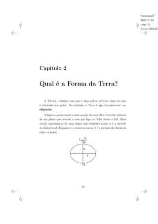 “principal1”
2009/8/19
page 19
Estilo OBMEP
Capítulo 2
Qual é a Forma da Terra?
A Terra é redonda, mas não é uma esfera perfeita, uma vez que
é achatada nos polos. Na verdade, a Terra é aproximadamente um
elipsóide.
A figura abaixo mostra uma secção da superfície terrestre através
de um plano que contém a reta que liga os Polos Norte e Sul. Esta
secção aproxima-se de uma elipse cujo semieixo maior a é a metade
do diâmetro do Equador e o semieixo menor b é a metade da distância
entre os polos.
N
S
a
b
19
 