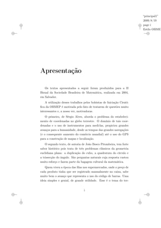 “principal1”
2009/8/19
page i
Estilo OBMEP
Apresentação
Os textos apresentados a seguir foram produzidos para a II
Bienal da Sociedade Brasileira de Matemática, realizada em 2004,
em Salvador.
A utilização desses trabalhos pelos bolsistas de Iniciação Cientí-
fica da OBMEP é motivada pelo fato de tratarem de questões muito
interessantes e, a nosso ver, motivadoras.
O primeiro, de Sérgio Alves, aborda o problema do estabeleci-
mento de coordenadas no globo terrestre. O domínio de tais coor-
denadas e o uso de instrumentos para medi-las, propiciou grandes
avanços para a humanidade, desde os tempos das grandes navegações
(e o consequente aumento do comércio mundial) até o uso do GPS
para a construção de mapas e localização.
O segundo texto, de autoria de João Bosco Pitombeira, tem forte
sabor histórico pois trata de três problemas clássicos da geometria
euclidiana plana: a duplicação do cubo, a quadratura do círculo e
a trissecção do ângulo. São perguntas naturais cuja resposta custou
muito esforço e fazem parte da bagagem cultural da matemática.
Quem viveu a época das filas nos supermercados, onde o preço de
cada produto tinha que ser registrado manualmente no caixa, sabe
muito bem o avanço que representa o uso do código de barras. Uma
ideia simples e genial, de grande utilidade. Esse é o tema do ter-
i
 