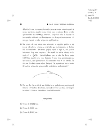 “principal1”
2009/8/19
page 24
Estilo OBMEP
24 ¥ CAP. 2: QUAL É A FORMA DA TERRA?
Admitindo que os raios solares cheguem ao nosso planeta pratica-
mente paralelos, mostre como obter para o raio da Terra o valor
aproximado de 250 000/2 estádios. Supondo que a medida de
um estádio utilizada por Eratóstenes era de aproximadamente 185
metros, calcule o valor acima em quilômetros.
4) Na ponte de um navio em alto-mar, o capitão pediu a um
jovem oficial que estava ao seu lado que determinasse a distân-
cia ao horizonte. O oficial pegou papel e lápis e, em poucos
instantes, deu uma resposta. No papel ele havia escrito a fór-
mula d =
8
5
√
5h. Admitindo-se que o raio da Terra meça
6 400 km, mostre que essa fórmula é uma boa aproximação da
distância d, em quilômetros, ao horizonte onde h é a altura, em
metros, do observador acima da água. Se a ponte do navio está a
30 metros acima da água, qual é a distância ao horizonte?
5) Em um dia claro, até de que distância se poderia enxergar um edi-
fício de 150 metros de altura, supondo-se que não haja obstruções
no meio? Utilize a fórmula do exercício anterior.
Respostas
1) Cerca de 40 212 km.
2) Cerca de 6 319 km.
3) Cerca de 7 360 km.
 