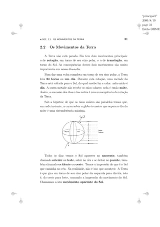 “principal1”
2009/8/19
page 31
Estilo OBMEP
N SEC. 2.2: OS MOVIMENTOS DA TERRA 31
2.2 Os Movimentos da Terra
A Terra não está parada. Ela tem dois movimentos principais:
o de rotação, em torno de seu eixo polar, e o de translação, em
torno do Sol. As consequências destes dois movimentos são muito
importantes em nosso dia-a-dia.
Para dar uma volta completa em torno de seu eixo polar, a Terra
leva 24 horas ou um dia. Durante esta rotação, uma metade da
Terra está voltada para o Sol, do qual recebe luz e calor: nela então é
dia. A outra metade não recebe os raios solares: nela é então noite.
Assim, a sucessão dos dias e das noites é uma consequência da rotação
da Terra.
Sob a hipótese de que os raios solares são paralelos temos que,
em cada instante, a curva sobre o globo terrestre que separa o dia da
noite é uma circunferência máxima.
N
A
S
A
NOITE DIA
Raios
Solares
Todos os dias vemos o Sol aparecer no nascente, também
chamado oriente ou leste, subir no céu e se deitar no poente, tam-
bém chamado ocidente ou oeste. Temos a impressão de que é o Sol
que caminha no céu. Na realidade, não é isso que acontece. A Terra
é que gira em torno de seu eixo polar da esquerda para direita, isto
é, do oeste para leste, causando a impressão do movimento do Sol.
Chamamos a isto movimento aparente do Sol.
 