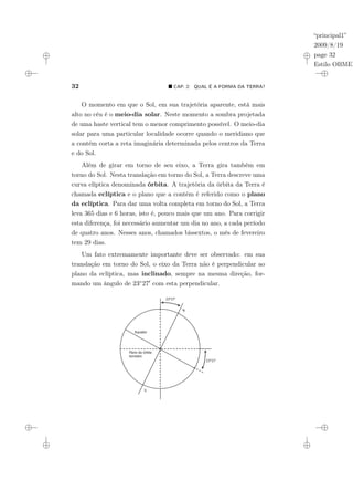 “principal1”
2009/8/19
page 32
Estilo OBMEP
32 ¥ CAP. 2: QUAL É A FORMA DA TERRA?
O momento em que o Sol, em sua trajetória aparente, está mais
alto no céu é o meio-dia solar. Neste momento a sombra projetada
de uma haste vertical tem o menor comprimento possível. O meio-dia
solar para uma particular localidade ocorre quando o meridiano que
a contém corta a reta imaginária determinada pelos centros da Terra
e do Sol.
Além de girar em torno de seu eixo, a Terra gira também em
torno do Sol. Nesta translação em torno do Sol, a Terra descreve uma
curva elíptica denominada órbita. A trajetória da órbita da Terra é
chamada eclíptica e o plano que a contém é referido como o plano
da eclíptica. Para dar uma volta completa em torno do Sol, a Terra
leva 365 dias e 6 horas, isto é, pouco mais que um ano. Para corrigir
esta diferença, foi necessário aumentar um dia no ano, a cada período
de quatro anos. Nesses anos, chamados bissextos, o mês de fevereiro
tem 29 dias.
Um fato extremamente importante deve ser observado: em sua
translação em torno do Sol, o eixo da Terra não é perpendicular ao
plano da eclíptica, mas inclinado, sempre na mesma direção, for-
mando um ângulo de 23◦270 com esta perpendicular.
Plano da órbita
terrestre
Equador
23°27’
23°27’
N
S
 
