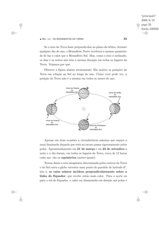 “principal1”
2009/8/19
page 33
Estilo OBMEP
N SEC. 2.2: OS MOVIMENTOS DA TERRA 33
Se o eixo da Terra fosse perpendicular ao plano da órbita, durante
qualquer dia do ano, o Hemisfério Norte receberia a mesma quantida-
de de luz e calor que o Hemisfério Sul. Mas, como o eixo é inclinado,
os dias e as noites não têm a mesma duração em todos os lugares da
Terra. Vejamos por que.
Observe a figura abaixo atentamente. Ela mostra as posições da
Terra em relação ao Sol ao longo do ano. Como você pode ver, a
posição da Terra não é a mesma em todos os meses do ano.
Apenas em duas ocasiões a circunferência máxima que separa a
zona iluminada daquela que está no escuro passa rigorosamente pelos
polos. Aproximadamente em 21 de março e em 23 de setembro a
noite e o dia duram, em todos os lugares da Terra, cerca de 12 horas
cada um: são os equinócios (noites iguais).
Nestas datas a reta imaginária determinada pelos centros da Terra
e do Sol corta o globo terrestre num ponto do paralelo de latitude 0◦,
isto é, os raios solares incidem perpendicularmente sobre a
linha do Equador, que recebe então mais calor. Para o norte ou
para o sul do Equador, o calor vai diminuindo em direção aos polos e
 