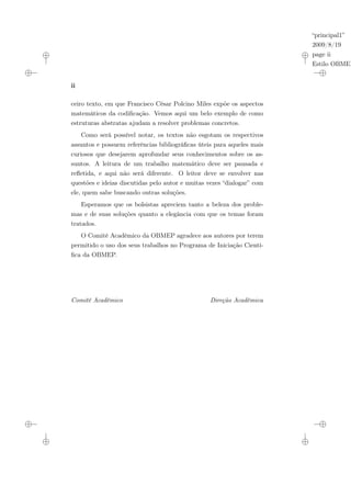 “principal1”
2009/8/19
page ii
Estilo OBMEP
ii
ceiro texto, em que Francisco César Polcino Miles expõe os aspectos
matemáticos da codificação. Vemos aqui um belo exemplo de como
estruturas abstratas ajudam a resolver problemas concretos.
Como será possível notar, os textos não esgotam os respectivos
assuntos e possuem referências bibliográficas úteis para aqueles mais
curiosos que desejarem aprofundar seus conhecimentos sobre os as-
suntos. A leitura de um trabalho matemático deve ser pausada e
refletida, e aqui não será diferente. O leitor deve se envolver nas
questões e ideias discutidas pelo autor e muitas vezes “dialogar” com
ele, quem sabe buscando outras soluções.
Esperamos que os bolsistas apreciem tanto a beleza dos proble-
mas e de suas soluções quanto a elegância com que os temas foram
tratados.
O Comitê Acadêmico da OBMEP agradece aos autores por terem
permitido o uso dos seus trabalhos no Programa de Iniciação Cientí-
fica da OBMEP.
Comitê Acadêmico Direção Acadêmica
 