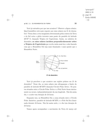 “principal1”
2009/8/19
page 35
Estilo OBMEP
N SEC. 2.2: OS MOVIMENTOS DA TERRA 35
Você já entendeu por que isso acontece? Observe a figura abaixo.
Qual hemisfério está mais exposto aos raios solares em 21 de dezem-
bro? Nessa data a reta imaginária determinada pelos centros da Terra
e do Sol corta o globo terrestre num ponto do paralelo de latitude
23◦270 S, chamado Trópico de Capricórnio. Assim, no solstício de
dezembro, os raios solares incidem perpendicularmente sobre
o Trópico de Capricórnio que recebe então mais luz e calor fazendo
com que o Hemisfério Sul seja mais iluminado e mais quente que o
Hemisfério Norte.
21 de dezembro
N
S
Tróp. de Capricórnio
Equador
Circ. Polar Ártico
Circ. Polar
Tróp. de Câncer
Raios
Solares
Você já percebeu o que acontece nas regiões polares em 21 de
dezembro? Nesse dia, os raios solares não ultrapassam o limite do
paralelo de latitude 66◦330N chamado Círculo Polar Ártico. Os pon-
tos situados entre o Círculo Polar Ártico e o Polo Norte ficam inteira-
mente no escuro, independentemente da sua longitude. Não há assim
dia, e a noite tem duração de 24 horas.
Enquanto isso, no Hemisfério Sul, a zona situada entre o Círculo
Polar Antártico, paralelo de latitude 66◦330S, e o Polo Sul fica ilumi-
nada durante 24 horas. Não há assim noite, e o dia tem duração de
24 horas.
Vamos agora acompanhar o movimento da Terra de março até
 