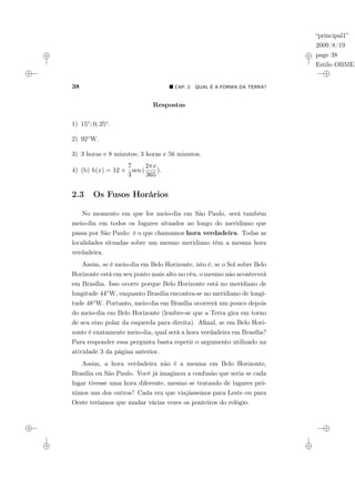 “principal1”
2009/8/19
page 38
Estilo OBMEP
38 ¥ CAP. 2: QUAL É A FORMA DA TERRA?
Respostas
1) 15◦; 0, 25◦.
2) 92◦W.
3) 3 horas e 8 minutos; 3 horas e 56 minutos.
4) (b) h(x) = 12 +
7
3
sen (
2πx
365
).
2.3 Os Fusos Horários
No momento em que for meio-dia em São Paulo, será também
meio-dia em todos os lugares situados ao longo do meridiano que
passa por São Paulo: é o que chamamos hora verdadeira. Todas as
localidades situadas sobre um mesmo meridiano têm a mesma hora
verdadeira.
Assim, se é meio-dia em Belo Horizonte, isto é, se o Sol sobre Belo
Horizonte está em seu ponto mais alto no céu, o mesmo não acontecerá
em Brasília. Isso ocorre porque Belo Horizonte está no meridiano de
longitude 44◦W, enquanto Brasília encontra-se no meridiano de longi-
tude 48◦W. Portanto, meio-dia em Brasília ocorrerá um pouco depois
do meio-dia em Belo Horizonte (lembre-se que a Terra gira em torno
de seu eixo polar da esquerda para direita). Afinal, se em Belo Hori-
zonte é exatamente meio-dia, qual será a hora verdadeira em Brasília?
Para responder essa pergunta basta repetir o argumento utilizado na
atividade 3 da página anterior.
Assim, a hora verdadeira não é a mesma em Belo Horizonte,
Brasília ou São Paulo. Você já imaginou a confusão que seria se cada
lugar tivesse uma hora diferente, mesmo se tratando de lugares pró-
ximos uns dos outros? Cada vez que viajássemos para Leste ou para
Oeste teríamos que mudar várias vezes os ponteiros do relógio.
 