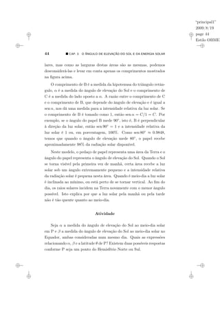 “principal1”
2009/8/19
page 44
Estilo OBMEP
44 ¥ CAP. 3: O ÂNGULO DE ELEVAÇÃO DO SOL E DA ENERGIA SOLAR
lares, mas como as larguras destas áreas são as mesmas, podemos
desconsiderá-las e levar em conta apenas os comprimentos mostrados
na figura acima.
O comprimento de B é a medida da hipotenusa do triângulo retân-
gulo, α é a medida do ângulo de elevação do Sol e o comprimento de
C é a medida do lado oposto a α. A razão entre o comprimento de C
e o comprimento de B, que depende do ângulo de elevação e é igual a
sen α, nos dá uma medida para a intensidade relativa da luz solar. Se
o comprimento de B é tomado como 1, então sen α = C/1 = C. Por
exemplo, se o ângulo do papel B mede 90◦, isto é, B é perpendicular
à direção da luz solar, então sen 90◦ = 1 e a intensidade relativa da
luz solar é 1 ou, em porcentagem, 100%. Como sen 80◦ ≈ 0.9848,
temos que quando o ângulo de elevação mede 80◦, o papel recebe
aproximadamente 98% da radiação solar disponível.
Neste modelo, o pedaço de papel representa uma área da Terra e o
ângulo do papel representa o ângulo de elevação do Sol. Quando o Sol
se torna visível pela primeira vez de manhã, certa área recebe a luz
solar sob um ângulo extremamente pequeno e a intensidade relativa
da radiação solar é pequena nesta área. Quando é meio-dia a luz solar
é inclinada ao mínimo, ou está perto de se tornar vertical. Ao fim do
dia, os raios solares incidem na Terra novamente com o menor ângulo
possível. Isto explica por que a luz solar pela manhã ou pela tarde
não é tão quente quanto ao meio-dia.
Atividade
Seja α a medida do ângulo de elevação do Sol ao meio-dia solar
em P e β a medida do ângulo de elevação do Sol ao meio-dia solar no
Equador, ambas consideradas num mesmo dia. Quais as expressões
relacionando α, β e a latitude θ de P? Existem duas possíveis respostas
conforme P seja um ponto do Hemisfério Norte ou Sul.
 