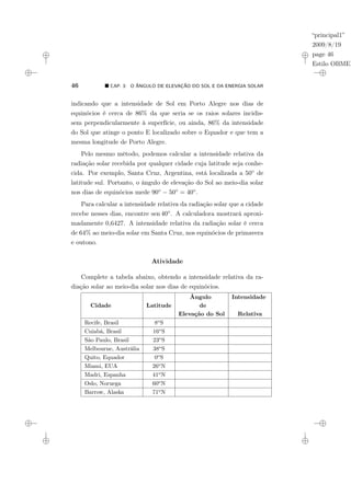 “principal1”
2009/8/19
page 46
Estilo OBMEP
46 ¥ CAP. 3: O ÂNGULO DE ELEVAÇÃO DO SOL E DA ENERGIA SOLAR
indicando que a intensidade de Sol em Porto Alegre nos dias de
equinócios é cerca de 86% da que seria se os raios solares incidis-
sem perpendicularmente à superfície, ou ainda, 86% da intensidade
do Sol que atinge o ponto E localizado sobre o Equador e que tem a
mesma longitude de Porto Alegre.
Pelo mesmo método, podemos calcular a intensidade relativa da
radiação solar recebida por qualquer cidade cuja latitude seja conhe-
cida. Por exemplo, Santa Cruz, Argentina, está localizada a 50◦ de
latitude sul. Portanto, o ângulo de elevação do Sol ao meio-dia solar
nos dias de equinócios mede 90◦ − 50◦ = 40◦.
Para calcular a intensidade relativa da radiação solar que a cidade
recebe nesses dias, encontre sen 40◦. A calculadora mostrará aproxi-
madamente 0,6427. A intensidade relativa da radiação solar é cerca
de 64% ao meio-dia solar em Santa Cruz, nos equinócios de primavera
e outono.
Atividade
Complete a tabela abaixo, obtendo a intensidade relativa da ra-
diação solar ao meio-dia solar nos dias de equinócios.
Ângulo Intensidade
Cidade Latitude de
Elevação do Sol Relativa
Recife, Brasil 8o
S
Cuiabá, Brasil 16o
S
São Paulo, Brasil 23o
S
Melbourne, Austrália 38o
S
Quito, Equador 0o
S
Miami, EUA 26o
N
Madri, Espanha 41o
N
Oslo, Noruega 60o
N
Barrow, Alaska 71o
N
 