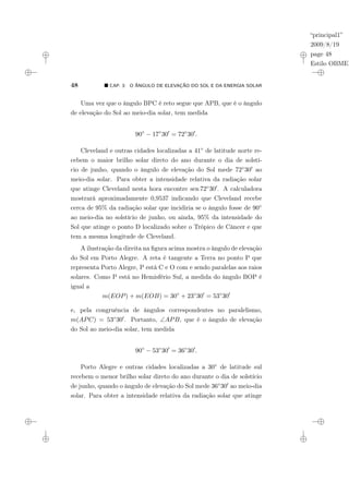 “principal1”
2009/8/19
page 48
Estilo OBMEP
48 ¥ CAP. 3: O ÂNGULO DE ELEVAÇÃO DO SOL E DA ENERGIA SOLAR
Uma vez que o ângulo BPC é reto segue que APB, que é o ângulo
de elevação do Sol ao meio-dia solar, tem medida
90◦
− 17◦
300
= 72◦
300
.
Cleveland e outras cidades localizadas a 41◦ de latitude norte re-
cebem o maior brilho solar direto do ano durante o dia de solstí-
cio de junho, quando o ângulo de elevação do Sol mede 72◦300 ao
meio-dia solar. Para obter a intensidade relativa da radiação solar
que atinge Cleveland nesta hora encontre sen 72◦300. A calculadora
mostrará aproximadamente 0,9537 indicando que Cleveland recebe
cerca de 95% da radiação solar que incidiria se o ângulo fosse de 90◦
ao meio-dia no solstício de junho, ou ainda, 95% da intensidade do
Sol que atinge o ponto D localizado sobre o Trópico de Câncer e que
tem a mesma longitude de Cleveland.
A ilustração da direita na figura acima mostra o ângulo de elevação
do Sol em Porto Alegre. A reta é tangente a Terra no ponto P que
representa Porto Alegre, P está C e O com e sendo paralelas aos raios
solares. Como P está no Hemisfério Sul, a medida do ângulo BOP é
igual a
m(EOP) + m(EOB) = 30◦
+ 23◦
300
= 53◦
300
e, pela congruência de ângulos correspondentes no paralelismo,
m(APC) = 53◦300. Portanto, ∠APB, que é o ângulo de elevação
do Sol ao meio-dia solar, tem medida
90◦
− 53◦
300
= 36◦
300
.
Porto Alegre e outras cidades localizadas a 30◦ de latitude sul
recebem o menor brilho solar direto do ano durante o dia de solstício
de junho, quando o ângulo de elevação do Sol mede 36◦300 ao meio-dia
solar. Para obter a intensidade relativa da radiação solar que atinge
 