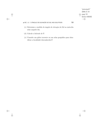 “principal1”
2009/8/19
page 53
Estilo OBMEP
N SEC. 3.2: O ÂNGULO DE ELEVAÇÃO DO SOL NOS SOLSTÍCIOS 53
(c) Determine a medida do ângulo de elevação do Sol ao meio-dia
solar naquele dia.
(d) Calcule a latitude de P.
(e) Consulte um globo terrestre ou um atlas geográfico para iden-
tificar a localidade desconhecida P.
 
