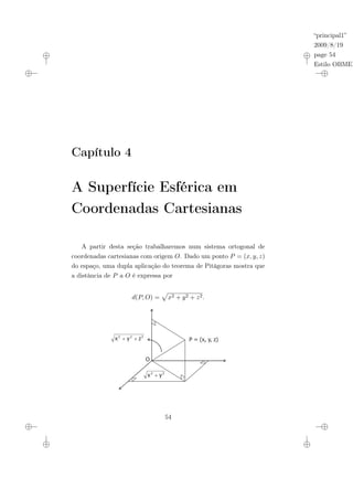 “principal1”
2009/8/19
page 54
Estilo OBMEP
Capítulo 4
A Superfície Esférica em
Coordenadas Cartesianas
A partir desta seção trabalharemos num sistema ortogonal de
coordenadas cartesianas com origem O. Dado um ponto P = (x, y, z)
do espaço, uma dupla aplicação do teorema de Pitágoras mostra que
a distância de P a O é expressa por
d(P, O) =
p
x2 + y2 + z2.
O
2
2
2
z
y
x ?
?
2
2
y
x ?
P = (x, y, z)
54
 