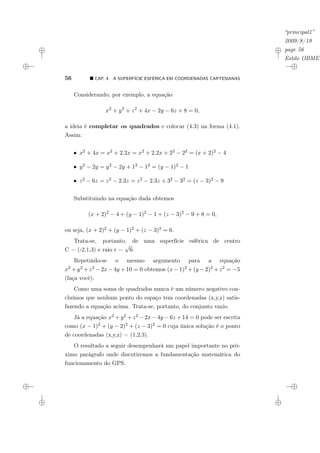 “principal1”
2009/8/19
page 56
Estilo OBMEP
56 ¥ CAP. 4: A SUPERFÍCIE ESFÉRICA EM COORDENADAS CARTESIANAS
Considerando, por exemplo, a equação
x2
+ y2
+ z2
+ 4x − 2y − 6z + 8 = 0,
a ideia é completar os quadrados e colocar (4.3) na forma (4.1).
Assim:
• x2 + 4x = x2 + 2.2x = x2 + 2.2x + 22 − 22 = (x + 2)2 − 4
• y2 − 2y = y2 − 2y + 12 − 12 = (y − 1)2 − 1
• z2 − 6z = z2 − 2.3z = z2 − 2.3z + 32 − 32 = (z − 3)2 − 9
Substituindo na equação dada obtemos
(x + 2)2
− 4 + (y − 1)2
− 1 + (z − 3)2
− 9 + 8 = 0,
ou seja, (x + 2)2 + (y − 1)2 + (z − 3)2 = 6.
Trata-se, portanto, de uma superfície esférica de centro
C = (-2,1,3) e raio r =
√
6.
Repetindo-se o mesmo argumento para a equação
x2 + y2 + z2 − 2x − 4y + 10 = 0 obtemos (x − 1)2 + (y − 2)2 + z2 = −5
(faça você).
Como uma soma de quadrados nunca é um número negativo con-
cluímos que nenhum ponto do espaço tem coordenadas (x,y,z) satis-
fazendo a equação acima. Trata-se, portanto, do conjunto vazio.
Já a equação x2 + y2 + z2 − 2x − 4y − 6z + 14 = 0 pode ser escrita
como (x − 1)2 + (y − 2)2 + (z − 3)2 = 0 cuja única solução é o ponto
de coordenadas (x,y,z) = (1,2,3).
O resultado a seguir desempenhará um papel importante no pró-
ximo parágrafo onde discutiremos a fundamentação matemática do
funcionamento do GPS.
 