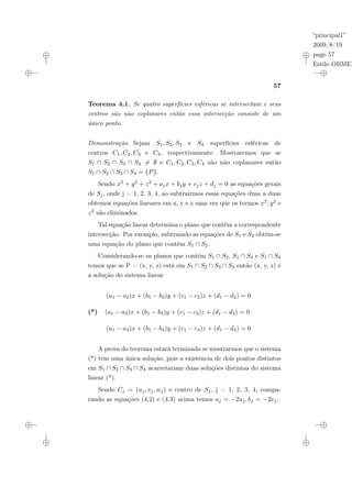 “principal1”
2009/8/19
page 57
Estilo OBMEP
57
Teorema 4.1. Se quatro superfícies esféricas se intersectam e seus
centros são não coplanares então essa intersecção consiste de um
único ponto.
Demonstração. Sejam S1, S2, S3 e S4 superfícies esféricas de
centros C1, C2, C3 e C4, respectivamente. Mostraremos que se
S1 ∩ S2 ∩ S3 ∩ S4 6= ∅ e C1, C2, C3, C4 são não coplanares então
S1 ∩ S2 ∩ S3 ∩ S4 = {P}.
Sendo x2 + y2 + z2 + ajx + bjy + cjz + dj = 0 as equações gerais
de Sj, onde j = 1, 2, 3, 4, ao subtrairmos essas equações duas a duas
obtemos equações lineares em x, y e z uma vez que os termos x2, y2 e
z2 são eliminados.
Tal equação linear determina o plano que contém a correspondente
intersecção. Por exemplo, subtraindo as equações de S1 e S2 obtém-se
uma equação do plano que contém S1 ∩ S2.
Considerando-se os planos que contém S1 ∩ S2, S1 ∩ S3 e S1 ∩ S4
temos que se P = (x, y, z) está em S1 ∩ S2 ∩ S3 ∩ S4 então (x, y, z) é
a solução do sistema linear
(a1 − a2)x + (b1 − b2)y + (c1 − c2)z + (d1 − d2) = 0
(*) (a1 − a3)x + (b1 − b3)y + (c1 − c3)z + (d1 − d3) = 0
(a1 − a4)x + (b1 − b4)y + (c1 − c4)z + (d1 − d4) = 0
A prova do teorema estará terminada se mostrarmos que o sistema
(*) tem uma única solução, pois a existência de dois pontos distintos
em S1 ∩ S2 ∩ S3 ∩ S4 acarretariam duas soluções distintas do sistema
linear (*).
Sendo Cj = (uj, vj, wj) o centro de Sj, j = 1, 2, 3, 4, compa-
rando as equações (4.2) e (4.3) acima temos aj = −2uj, bj = −2vj,
 