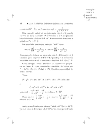 “principal1”
2009/8/19
page 60
Estilo OBMEP
60 ¥ CAP. 4: A SUPERFÍCIE ESFÉRICA EM COORDENADAS CARTESIANAS
e, como cos(90o − θ) = sen θ, segue que sen θ =
z
p
x2 + y2 + z2
.
Esta expressão atribui a θ um único valor entre 0 e 90 quando
z > 0 e um único valor entre -90 e 0 quando z < 0. No primeiro
caso dizemos que a latitude de P é θ◦ N enquanto que no segundo a
latitude de P é (−θ)◦ S.
Por outro lado, no triângulo retângulo 4OAC temos
sen ϕ =
AC
OA
=
y
p
x2 + y2
e cos ϕ =
OC
OA
=
x
p
x2 + y2
.
Estas expressões definem um único valor entre 0 e 180 quando y > 0
e dizemos que a longitude de P é ϕ◦ E. Quando y < 0, assume um
único valor entre -180 e 0 e, neste caso, a longitude de P é (−ϕ)◦ W.
Como exemplo, vamos determinar as coordenadas geográfi-
cas do ponto P cujas coordenadas cartesianas são dadas por
P = (3
√
3 × 106, −3 × 106, 6
√
3 × 106). Considere como unidade de
medida o metro.
Temos
x2
+ y2
+ z2
= 27 × 1012
+ 9 × 1012
+ 108 × 1012
= 144 × 1012
e
x2
+ y2
= 27 × 1012
+ 9 × 1012
= 36 × 1012
.
Logo, sen θ =
6
√
3 × 106
12 × 106
=
√
3
2
e, portanto, θ = 60o.
Como sen ϕ = −
3 × 106
6 × 106
= −
1
2
e cos ϕ =
3
√
3 × 106
6 × 106
=
√
3
2
obtemos ϕ = −30o.
Assim as coordenadas geográficas de P são θ = 60◦ N e ϕ = 30◦W.
Supondo o raio da Terra igual a 6, 4×106 metros temos que a elevação
 