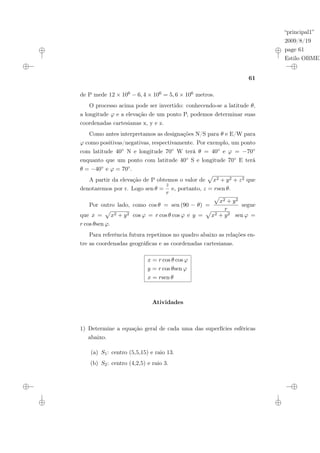 “principal1”
2009/8/19
page 61
Estilo OBMEP
61
de P mede 12 × 106 − 6, 4 × 106 = 5, 6 × 106 metros.
O processo acima pode ser invertido: conhecendo-se a latitude θ,
a longitude ϕ e a elevação de um ponto P, podemos determinar suas
coordenadas cartesianas x, y e z.
Como antes interpretamos as designações N/S para θ e E/W para
ϕ como positivas/negativas, respectivamente. Por exemplo, um ponto
com latitude 40◦ N e longitude 70◦ W terá θ = 40◦ e ϕ = −70◦
enquanto que um ponto com latitude 40◦ S e longitude 70◦ E terá
θ = −40◦ e ϕ = 70◦.
A partir da elevação de P obtemos o valor de
p
x2 + y2 + z2 que
denotaremos por r. Logo sen θ =
z
r
e, portanto, z = rsen θ.
Por outro lado, como cos θ = sen (90 − θ) =
p
x2 + y2
r
segue
que x =
p
x2 + y2 cos ϕ = r cos θ cos ϕ e y =
p
x2 + y2 sen ϕ =
r cos θsen ϕ.
Para referência futura repetimos no quadro abaixo as relações en-
tre as coordenadas geográficas e as coordenadas cartesianas.
x = r cos θ cos ϕ
y = r cos θsen ϕ
x = rsen θ
Atividades
1) Determine a equação geral de cada uma das superfícies esféricas
abaixo.
(a) S1: centro (5,5,15) e raio 13.
(b) S2: centro (4,2,5) e raio 3.
 