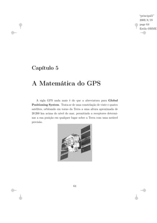 “principal1”
2009/8/19
page 64
Estilo OBMEP
Capítulo 5
A Matemática do GPS
A sigla GPS nada mais é do que a abreviatura para Global
Positioning System. Trata-se de uma constelação de vinte e quatro
satélites, orbitando em torno da Terra a uma altura aproximada de
20 200 km acima do nível do mar, permitindo a receptores determi-
nar a sua posição em qualquer lugar sobre a Terra com uma notável
precisão.
64
 