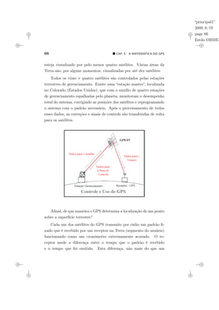 “principal1”
2009/8/19
page 66
Estilo OBMEP
66 ¥ CAP. 5: A MATEMÁTICA DO GPS
esteja visualizado por pelo menos quatro satélites. Várias áreas da
Terra são, por alguns momentos, visualizadas por até dez satélites.
Todos os vinte e quatro satélites são controlados pelas estações
terrestres de gerenciamento. Existe uma “estação master”, localizada
no Colorado (Estados Unidos), que com o auxílio de quatro estações
de gerenciamento espalhadas pelo planeta, monitoram o desempenho
total do sistema, corrigindo as posições dos satélites e reprogramando
o sistema com o padrão necessário. Após o processamento de todos
esses dados, as correções e sinais de controle são transferidas de volta
para os satélites.
Afinal, de que maneira o GPS determina a localização de um ponto
sobre a superfície terrestre?
Cada um dos satélites do GPS transmite por rádio um padrão fi-
xado que é recebido por um receptor na Terra (segmento do usuário)
funcionando como um cronômetro extremamente acurado. O re-
ceptor mede a diferença entre o tempo que o padrão é recebido
e o tempo que foi emitido. Esta diferença, não mais do que um
 