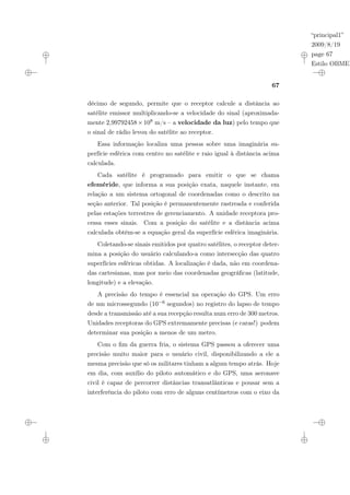 “principal1”
2009/8/19
page 67
Estilo OBMEP
67
décimo de segundo, permite que o receptor calcule a distância ao
satélite emissor multiplicando-se a velocidade do sinal (aproximada-
mente 2,99792458×108 m/s – a velocidade da luz) pelo tempo que
o sinal de rádio levou do satélite ao receptor.
Essa informação localiza uma pessoa sobre uma imaginária su-
perfície esférica com centro no satélite e raio igual à distância acima
calculada.
Cada satélite é programado para emitir o que se chama
efeméride, que informa a sua posição exata, naquele instante, em
relação a um sistema ortogonal de coordenadas como o descrito na
seção anterior. Tal posição é permanentemente rastreada e conferida
pelas estações terrestres de gerenciamento. A unidade receptora pro-
cessa esses sinais. Com a posição do satélite e a distância acima
calculada obtém-se a equação geral da superfície esférica imaginária.
Coletando-se sinais emitidos por quatro satélites, o receptor deter-
mina a posição do usuário calculando-a como intersecção das quatro
superfícies esféricas obtidas. A localização é dada, não em coordena-
das cartesianas, mas por meio das coordenadas geográficas (latitude,
longitude) e a elevação.
A precisão do tempo é essencial na operação do GPS. Um erro
de um microssegundo (10−6 segundos) no registro do lapso de tempo
desde a transmissão até a sua recepção resulta num erro de 300 metros.
Unidades receptoras do GPS extremamente precisas (e caras!) podem
determinar sua posição a menos de um metro.
Com o fim da guerra fria, o sistema GPS passou a oferecer uma
precisão muito maior para o usuário civil, disponibilizando a ele a
mesma precisão que só os militares tinham a algum tempo atrás. Hoje
em dia, com auxílio do piloto automático e do GPS, uma aeronave
civil é capaz de percorrer distâncias transatlânticas e pousar sem a
interferência do piloto com erro de alguns centímetros com o eixo da
 