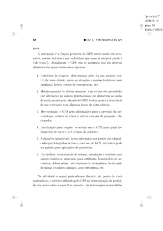 “principal1”
2009/8/19
page 68
Estilo OBMEP
68 ¥ CAP. 5: A MATEMÁTICA DO GPS
pista.
A navegação é a função primária do GPS sendo usado em aero-
naves, navios, veículos e por indivíduos que usam o receptor portátil
(“de bolso”). Atualmente o GPS tem se mostrado útil em diversas
situações das quais destacamos algumas.
1. Roteirista de viagens: determinam além da sua posição den-
tro de uma cidade, quais as atrações e pontos turísticos mais
próximos, hotéis, postos de emergências, etc.
2. Monitoramento de abalos sísmicos: tais abalos são precedidos
por alterações no campo gravitacional que distorcem as ondas
de rádio permitindo, através do GPS, tentar prever a ocorrência
de um terremoto com algumas horas de antecedência.
3. Meteorologia: o GPS gera informações para a previsão da me-
teorologia, estudo do clima e outros campos de pesquisa rela-
cionados.
4. Localização para resgate: o serviço usa o GPS para guiar he-
licópteros de socorro até o lugar do acidente.
5. Aplicações industriais: áreas infectadas por pestes são identifi-
cadas por fotografias aéreas e, com uso do GPS, um trator pode
ser guiado para aplicações de pesticidas.
6. Uso militar: coordenadas de ataque, orientação e controle para
mísseis balísticos, marcação para artilharia, bombardeio de ae-
ronaves, defesa aérea, rastreamento de submarinos, localização
de minas e radares inimigos, atos terroristas, etc.
Na atividade a seguir pretendemos discutir, do ponto de vista
matemático, o método utilizado pelo GPS na determinação da posição
de um ponto sobre a superfície terrestre. As informações transmitidas
 
