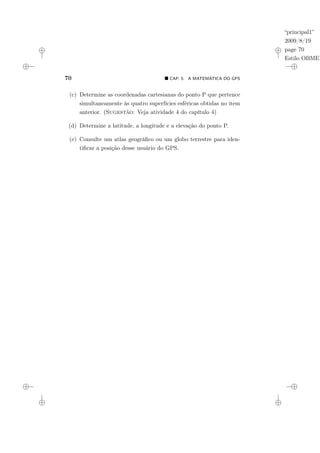 “principal1”
2009/8/19
page 70
Estilo OBMEP
70 ¥ CAP. 5: A MATEMÁTICA DO GPS
(c) Determine as coordenadas cartesianas do ponto P que pertence
simultaneamente às quatro superfícies esféricas obtidas no item
anterior. (Sugestão: Veja atividade 4 do capítulo 4)
(d) Determine a latitude, a longitude e a elevação do ponto P.
(e) Consulte um atlas geográfico ou um globo terrestre para iden-
tificar a posição desse usuário do GPS.
 