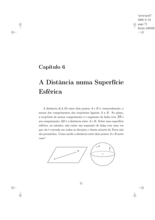 “principal1”
2009/8/19
page 71
Estilo OBMEP
Capítulo 6
A Distância numa Superfície
Esférica
A distância d(A, B) entre dois pontos A e B é, essencialmente, o
menor dos comprimentos das trajetórias ligando A a B. No plano,
a trajetória de menor comprimento é o segmento de linha reta AB e
seu comprimento AB é a distância entre A e B. Sobre uma superfície
esférica, no entanto, não existe um segmento de linha reta uma vez
que ela é curvada em todas as direções e túneis através da Terra não
são permitidos. Como medir a distância entre dois pontos A e B neste
caso?
A
B
B
A
71
 