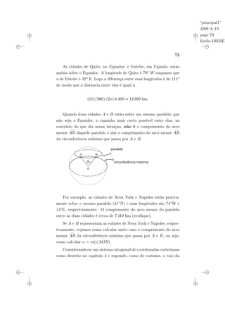“principal1”
2009/8/19
page 73
Estilo OBMEP
73
As cidades de Quito, no Equador, e Entebe, em Uganda, estão
ambas sobre o Equador. A longitude de Quito é 79o W enquanto que
a de Entebe é 32o E. Logo a diferença entre suas longitudes é de 111o
de modo que a distância entre elas é igual a
(111/360).(2π).6 400 ≈ 12 399 km.
Quando duas cidades A e B estão sobre um mesmo paralelo, que
não seja o Equador, o caminho mais curto possível entre elas, ao
contrário do que diz nossa intuição, não é o comprimento do arco
menor
_
AB daquele paralelo e sim o comprimento do arco menor
_
AB
da circunferência máxima que passa por A e B.
paralelo
circunferência máxima
A B
?
0
Por exemplo, as cidades de Nova York e Nápoles estão pratica-
mente sobre o mesmo paralelo (41◦N) e suas longitudes são 74◦W e
14◦E, respectivamente. O comprimento do arco menor do paralelo
entre as duas cidades é cerca de 7 419 km (verifique).
Se A e B representam as cidades de Nova York e Nápoles, respec-
tivamente, vejamos como calcular neste caso o comprimento do arco
menor
_
AB da circunferência máxima que passa por A e B, ou seja,
como calcular α = m(∠AOB).
Considerando-se um sistema ortogonal de coordenadas cartesianas
como descrito no capítulo 4 e supondo, como de costume, o raio da
 