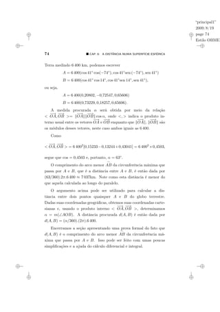 “principal1”
2009/8/19
page 74
Estilo OBMEP
74 ¥ CAP. 6: A DISTÂNCIA NUMA SUPERFÍCIE ESFÉRICA
Terra medindo 6 400 km, podemos escrever
A = 6 400(cos 41◦ cos(−74◦), cos 41◦sen (−74◦), sen 41◦)
B = 6 400(cos 41◦ cos 14◦, cos 41◦sen 14◦, sen 41◦),
ou seja,
A = 6 400(0,20802, −0,72547, 0,65606)
B = 6 400(0,73229, 0,18257, 0,65606).
A medida procurada α será obtida por meio da relação
<
−
→
OA,
−
−
→
OB >= k
−
→
OAkk
−
−
→
OBk cos α, onde <, > indica o produto in-
terno usual entre os vetores
−
→
OA e
−
−
→
OB enquanto que k
−
→
OAk, k
−
−
→
OBk são
os módulos desses vetores, neste caso ambos iguais as 6 400.
Como
<
−
→
OA,
−
−
→
OB > = 6 4002
[0,15233−0,13244+0,43041] = 6 4002
×0,4503,
segue que cos = 0,4503 e, portanto, α = 63◦.
O comprimento do arco menor
_
AB da circunferência máxima que
passa por A e B, que é a distância entre A e B, é então dada por
(63/360).2π.6 400 ≈ 7 037km. Note como esta distância é menor do
que aquela calculada ao longo do paralelo.
O argumento acima pode ser utilizado para calcular a dis-
tância entre dois pontos quaisquer A e B do globo terrestre.
Dadas suas coordenadas geográficas, obtemos suas coordenadas carte-
sianas e, usando o produto interno <
−
→
OA,
−
−
→
OB >, determinamos
α = m(∠AOB). A distância procurada d(A, B) é então dada por
d(A, B) = (α/360).(2π).6 400.
Encerramos a seção apresentando uma prova formal do fato que
d(A, B) é o comprimento do arco menor
_
AB da circunferência má-
xima que passa por A e B. Isso pode ser feito com umas poucas
simplificações e a ajuda do cálculo diferencial e integral.
 
