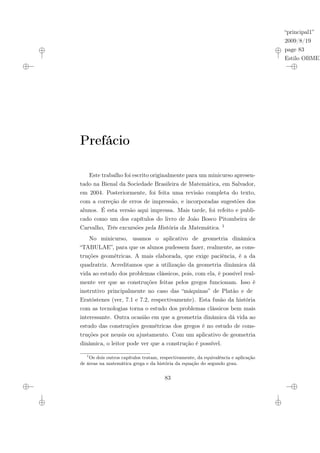 “principal1”
2009/8/19
page 83
Estilo OBMEP
Prefácio
Este trabalho foi escrito originalmente para um minicurso apresen-
tado na Bienal da Sociedade Brasileira de Matemática, em Salvador,
em 2004. Posteriormente, foi feita uma revisão completa do texto,
com a correção de erros de impressão, e incorporadas sugestões dos
alunos. É esta versão aqui impressa. Mais tarde, foi refeito e publi-
cado como um dos capítulos do livro de João Bosco Pitombeira de
Carvalho, Três excursões pela História da Matemática. 1
No minicurso, usamos o aplicativo de geometria dinâmica
“TABULAE”, para que os alunos pudessem fazer, realmente, as cons-
truções geométricas. A mais elaborada, que exige paciência, é a da
quadratriz. Acreditamos que a utilização da geometria dinâmica dá
vida ao estudo dos problemas clássicos, pois, com ela, é possível real-
mente ver que as construções feitas pelos gregos funcionam. Isso é
instrutivo principalmente no caso das “máquinas” de Platão e de
Eratóstenes (ver, 7.1 e 7.2, respectivamente). Esta fusão da história
com as tecnologias torna o estudo dos problemas clássicos bem mais
interessante. Outra ocasião em que a geometria dinâmica dá vida ao
estudo das construções geométricas dos gregos é no estudo de cons-
truções por neusis ou ajustamento. Com um aplicativo de geometria
dinâmica, o leitor pode ver que a construção é possível.
1
Os dois outros capítulos tratam, respectivamente, da equivalência e aplicação
de áreas na matemática grega e da história da equação do segundo grau.
83
 