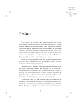 “principal1”
2009/8/19
page 3
Estilo OBMEP
Prefácio
Num encontro de professores que atuam no ensino básico fomos
questionados sobre a utilização de aplicações da Matemática em sala
de aula. Nossas primeiras considerações foram as esperadas: é sempre
bom poder mostrar aos alunos que a Matemática faz parte de nosso
cotidiano, ilustrando como ideias e conceitos abstratos levam ao de-
senvolvimento de conhecimentos e tecnologias que visam o bem-estar
da nossa sociedade. Com isso, certamente nossas aulas de Matemática
ficam mais interessantes e motivadoras para o aluno.
Porém, existe um preço a se pagar para conseguirmos esse intento
e notamos certa surpresa em nossos interlocutores quando passamos
a explicar melhor esse lado da questão.
Primeiramente, a chamada contextualização da Matemática tem
seu lugar e hora para acontecer. Ela deve ser feita de modo que o
aluno entenda seu significado e sua necessidade e não se criando si-
tuações, por vezes extremamente artificiais, somente pelo gosto de
poder dar alguma aplicação prática de um determinado tema. Nem
todo tópico da Matemática é passível de contextualização!
Um segundo ponto por nós levantado é que a apresentação de
aplicações significativas da Matemática invariavelmente exige do pro-
fessor certo conhecimento de alguma outra área como, por exemplo,
Física, Biologia ou Geografia. Esse professor deve estar ciente que tal
3
 