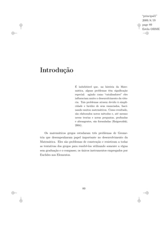“principal1”
2009/8/19
page 89
Estilo OBMEP
Introdução
É indubitável que, na história da Mate-
mática, alguns problemas têm significação
especial: agindo como “catalisadores” eles
influenciam muito o desenvolvimento da ciên-
cia. Tais problemas atraem devido à simpli-
cidade e lucidez de seus enunciados, fasci-
nando muitos matemáticos. Como resultado,
são elaborados novos métodos e, até mesmo
novas teorias e novas perguntas, profundas
e abrangentes, são formuladas (Raigorodski,
2004).
Os matemáticos gregos estudaram três problemas de Geome-
tria que desempenharam papel importante no desenvolvimento da
Matemática. Eles são problemas de construção e resistiram a todas
as tentativas dos gregos para resolvê-los utilizando somente a régua
sem graduação e o compasso, os únicos instrumentos empregados por
Euclides nos Elementos.
89
 