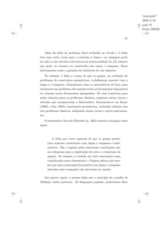 “principal1”
2009/8/19
page 91
Estilo OBMEP
91
Além da ideia de perfeição ideal atribuída ao círculo e à linha
reta uma outra razão para a restrição à régua e ao compasso pode
ter sido a crise devida à descoberta da irracionalidade de
√
2, número
que pode, no entanto ser construído com régua e compasso. Esses
instrumentos eram a garantia da existência de tais números.
No entanto, é falsa a crença de que os gregos, na resolução de
problemas de construções geométricas, trabalhavam somente com a
régua e o compasso. Exatamente como os matemáticos de hoje, para
resolverem um problema eles usavam todas as ferramentas disponíveis
ou criavam novas ferramentas apropriadas. De suas tentativas para
achar soluções para os problemas clássicos, surgiram várias curvas e
métodos que enriqueceram a Matemática. Encontram-se em Knorr
(1986) e Bos (2001) construções geométricas, incluindo soluções dos
três problemas clássicos, utilizando várias curvas e outros instrumen-
tos.
O matemático Van der Waerden (p. 263) resumiu a situação como
segue:
A ideia por vezes expressa de que os gregos permi-
tiam somente construções com régua e compasso é inad-
missível. Ela é negada pelas numerosas construções que
nos chegaram para a duplicação do cubo e a trissecção do
ângulo. No entanto, é verdade que tais construções eram
consideradas mais elementares, e Pappus afirma que sem-
pre que uma construção for possível com régua e compasso
métodos mais avançados não deveriam ser usados.
Isso parece seguir a mesma linha que o princípio da navalha de
Ockham, muito posterior. Na linguagem popular, poderíamos dizer
 