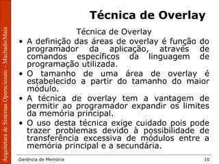 ArquiteturadeSistemasOperacionais–Machado/Maia
Gerência de Memória 10
ArquiteturadeSistemasOperacionais–Machado/Maia
Técnica de Overlay
Técnica de Overlay
• A definição das áreas de overlay é função do
programador da aplicação, através de
comandos específicos da linguagem de
programação utilizada.
• O tamanho de uma área de overlay é
estabelecido a partir do tamanho do maior
módulo.
• A técnica de overlay tem a vantagem de
permitir ao programador expandir os limites
da memória principal.
• O uso desta técnica exige cuidado pois pode
trazer problemas devido à possibilidade de
transferência excessiva de módulos entre a
memória principal e a secundária.
 