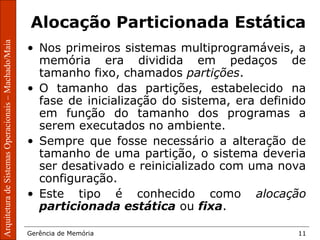ArquiteturadeSistemasOperacionais–Machado/Maia
Gerência de Memória 11
ArquiteturadeSistemasOperacionais–Machado/Maia
Alocação Particionada Estática
• Nos primeiros sistemas multiprogramáveis, a
memória era dividida em pedaços de
tamanho fixo, chamados partições.
• O tamanho das partições, estabelecido na
fase de inicialização do sistema, era definido
em função do tamanho dos programas a
serem executados no ambiente.
• Sempre que fosse necessário a alteração de
tamanho de uma partição, o sistema deveria
ser desativado e reinicializado com uma nova
configuração.
• Este tipo é conhecido como alocação
particionada estática ou fixa.
 