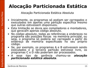 ArquiteturadeSistemasOperacionais–Machado/Maia
Gerência de Memória 13
Alocação Particionada Estática
Alocação Particionada Estática Absoluta
• Inicialmente, os programas só podiam ser carregados e
executados em apenas uma partição específica mesmo
que outras estivessem disponíveis.
• Esta limitação se devia aos compiladores e montadores,
que geravam apenas código absoluto.
• No código absoluto, todas as referências a endereços no
programa são posições físicas na memória principal, ou
seja, o programa só poderia ser carregado a partir do
endereço de memória especificado no seu próprio
código.
• Se, por exemplo, os programas A e B estivessem sendo
executados e a terceira partição estivesse livre, os
programas C e D não poderiam ser processados.
• A esse tipo de gerência chamou-se alocação
particionada estática absoluta.
 