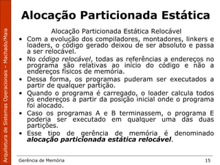 ArquiteturadeSistemasOperacionais–Machado/Maia
Gerência de Memória 15
Alocação Particionada Estática
Alocação Particionada Estática Relocável
• Com a evolução dos compiladores, montadores, linkers e
loaders, o código gerado deixou de ser absoluto e passa
a ser relocável.
• No código relocável, todas as referências a endereços no
programa são relativas ao início do código e não a
endereços físicos de memória.
• Dessa forma, os programas puderam ser executados a
partir de qualquer partição.
• Quando o programa é carregado, o loader calcula todos
os endereços a partir da posição inicial onde o programa
foi alocado.
• Caso os programas A e B terminassem, o programa E
poderia ser executado em qualquer uma das duas
partições.
• Esse tipo de gerência de memória é denominado
alocação particionada estática relocável.
 