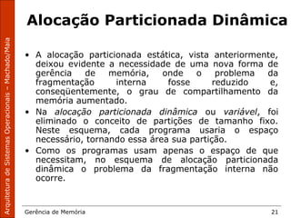 ArquiteturadeSistemasOperacionais–Machado/Maia
Gerência de Memória 21
Alocação Particionada Dinâmica
• A alocação particionada estática, vista anteriormente,
deixou evidente a necessidade de uma nova forma de
gerência de memória, onde o problema da
fragmentação interna fosse reduzido e,
conseqüentemente, o grau de compartilhamento da
memória aumentado.
• Na alocação particionada dinâmica ou variável, foi
eliminado o conceito de partições de tamanho fixo.
Neste esquema, cada programa usaria o espaço
necessário, tornando essa área sua partição.
• Como os programas usam apenas o espaço de que
necessitam, no esquema de alocação particionada
dinâmica o problema da fragmentação interna não
ocorre.
 