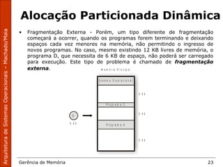 ArquiteturadeSistemasOperacionais–Machado/Maia
Gerência de Memória 23
Alocação Particionada Dinâmica
• Fragmentação Externa - Porém, um tipo diferente de fragmentação
começará a ocorrer, quando os programas forem terminando e deixando
espaços cada vez menores na memória, não permitindo o ingresso de
novos programas. No caso, mesmo existindo 12 KB livres de memória, o
programa D, que necessita de 6 KB de espaço, não poderá ser carregado
para execução. Este tipo de problema é chamado de fragmentação
externa. M e m ó r i a P r i n c i p a l
S i s t e m a O p e r a c i o n a l
4 K b
3 K b
5 K b
P r o g r a m a C
P r o g r a m a A
D
6 K b
 
