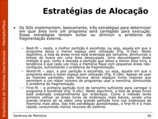 ArquiteturadeSistemasOperacionais–Machado/Maia
Gerência de Memória 26
Estratégias de Alocação
• Os SOs implementam, basicamente, três estratégias para determinar
em qual área livre um programa será carregado para execução.
Essas estratégias tentam evitar ou diminuir o problema da
fragmentação externa.
– Best-fit – nesta, a melhor partição é escolhida, ou seja, aquela em que o
programa deixa o menor espaço sem utilização (Fig. 9.16a). Neste
algoritmo, a lista de áreas livres está ordenada por tamanho, diminuindo o
tempo de busca por uma área desocupada. Uma desvantagem deste
método é que, como é alocada a partição que deixa a menor área livre, a
tendência é que cada vez mais a memória fique com pequenas áreas não-
contíguas, aumentando o problema da fragmentação.
– Worst-fit – aqui, a pior partição é escolhida, ou seja, aquela em que o
programa deixa o maior espaço sem utilização (Fig. 9.16b). Apesar de usar
as maiores partições, esta técnica deixa espaços livres maiores que
permitem a um maior número de programas usar a memória, diminuindo
o problema da fragmentação.
– First-fit – a primeira partição livre de tamanho suficiente para carregar o
programa é escolhida (Fig. 9.16c). Neste algoritmo, a lista de áreas livres
está ordenada crescentemente por endereços. Como o método tenta
primeiro utilizar as áreas livres de endereços mais baixos, existe uma
grande chance de se obter uma grande partição livre nos endereços de
memória mais altos. Das três estratégias apresentadas, a first-fit é a mais
rápida, consumindo menos recursos do sistema.
 